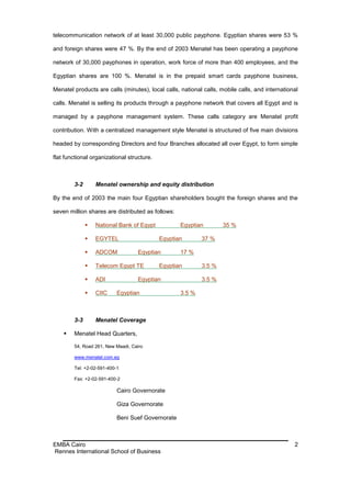 telecommunication network of at least 30,000 public payphone. Egyptian shares were 53 %

and foreign shares were 47 %. By the end of 2003 Menatel has been operating a payphone

network of 30,000 payphones in operation, work force of more than 400 employees, and the

Egyptian shares are 100 %. Menatel is in the prepaid smart cards payphone business,

Menatel products are calls (minutes), local calls, national calls, mobile calls, and international

calls. Menatel is selling its products through a payphone network that covers all Egypt and is

managed by a payphone management system. These calls category are Menatel profit

contribution. With a centralized management style Menatel is structured of five main divisions

headed by corresponding Directors and four Branches allocated all over Egypt, to form simple

flat functional organizational structure.



        3-2       Menatel ownership and equity distribution

By the end of 2003 the main four Egyptian shareholders bought the foreign shares and the

seven million shares are distributed as follows:

                 National Bank of Egypt           Egyptian         35 %

                 EGYTEL                    Egyptian       37 %

                 ADCOM            Egyptian        17 %

                 Telecom Egypt TE          Egyptian       3.5 %

                 ADI              Egyptian                3.5 %

                 CIIC     Egyptian                3.5 %



        3-3       Menatel Coverage

       Menatel Head Quarters,

        54, Road 261, New Maadi, Cairo

        www.menatel.com.eg

        Tel: +2-02-591-400-1

        Fax: +2-02-591-400-2

                           Cairo Governorate

                           Giza Governorate

                           Beni Suef Governorate



EMBA Cairo                                                                                      2
Rennes International School of Business
 