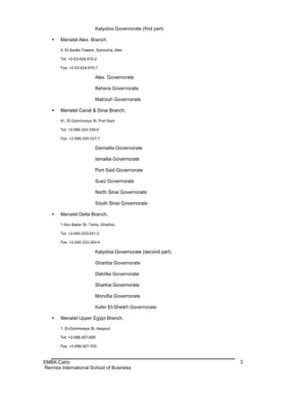 Kalyobia Governorate (first part)

      Menatel Alex. Branch,

       4, El-Saidla Towers, Somouha, Alex

       Tel: +2-03-424-910-2

       Fax: +2-03-424-910-1

                          Alex. Governorate

                          Behera Governorate

                          Matrouh Governorate

      Menatel Canal & Sinai Branch,

       81, El-Gomhoreya St, Port Said

       Tel: +2-066-324-336-6

       Fax: +2-066-324-337-7

                          Damiatta Governorate

                          Ismailia Governorate

                          Port Said Governorate

                          Suez Governorate

                          North Sinai Governorate

                          South Sinai Governorate

      Menatel Delta Branch,

       1 Abu Baker St. Tanta, Gharbia,

       Tel: +2-040-333-031-3

       Fax: +2-040-333-354-4

                          Kalyobia Governorate (second part)

                          Gharbia Governorate

                          Dakhlia Governorate

                          Sharkia Governorate

                          Monofia Governorate

                          Kafer El-Sheikh Governorate

      Menatel Upper Egypt Branch,

       1, El-Gomhoreya St, Assyout

       Tel: +2-088-307-600

       Fax: +2-088-307-700



EMBA Cairo                                                     3
Rennes International School of Business
 