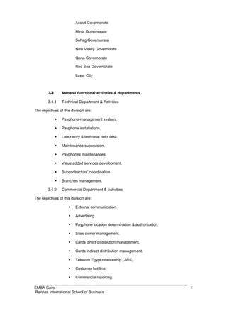 Assiut Governorate

                          Minia Governorate

                          Sohag Governorate

                          New Valley Governorate

                          Qena Governorate

                          Red Sea Governorate

                          Luxer City



        3-4       Menatel functional activities & departments

        3.4.1     Technical Department & Activities

The objectives of this division are:

                 Payphone-management system.

                 Payphone installations.

                 Laboratory & technical help desk.

                 Maintenance supervision.

                 Payphones maintenances.

                 Value added services development.

                 Subcontractors’ coordination.

                 Branches management.

        3.4.2     Commercial Department & Activities

The objectives of this division are:

                         External communication.

                         Advertising.

                         Payphone location determination & authorization.

                         Sites owner management.

                         Cards direct distribution management.

                         Cards indirect distribution management.

                         Telecom Egypt relationship (JWC).

                         Customer hot line.

                         Commercial reporting.

EMBA Cairo                                                                   4
Rennes International School of Business
 