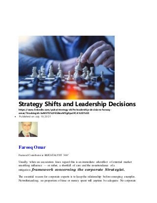 Strategy Shifts and Leadership Decisions
https://www.linkedin.com/pulse/strategy-shifts-leadership-decisions-farooq-
omar/?trackingId=bcM3TE%2FESBexMYgDpxlFCA%3D%3D
 Published on July 10, 2021
Farooq Omar
Featured Contributor at BIZCATALYST 360°
Usually, when an association loses regard this is an immediate aftereffect of external market
unsettling influence — or rather, a shortfall of care and the nonattendance of a
mitigation framework concerning the corporate Strategist.
The essential reason for corporate experts is to keep the relationship before emerging examples.
Notwithstanding, no proportion of time or money spent will anytime be adequate: No corporate
 
