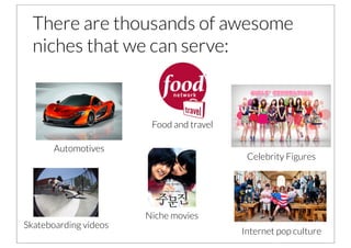 There are thousands of awesome
  niches that we can serve:



                        Food and travel

       Automotives
                                           Celebrity Figures




                       Niche movies
Skateboarding videos
                                          Internet pop culture
 