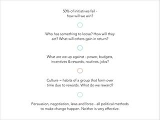 Culture = habits of a group that form over
time due to rewards. What do we reward?
50% of initiatives fail -
how will we win?
Who has something to loose? How will they
act? What will others gain in return?
What are we up against - power, budgets,
incentives & rewards, routines, jobs?
Persuasion, negotiation, laws and force - all political methods
to make change happen. Neither is very effective.
 