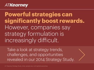 Powerful strategies can
significantly boost rewards.
However, companies say
strategy formulation is
increasingly difficult.
Take a look at strategy trends,
challenges, and opportunities
revealed in our 2014 Strategy Study.
A.T. Kearney Strategy Study, 2014; sample size: 2,010 global executives
 