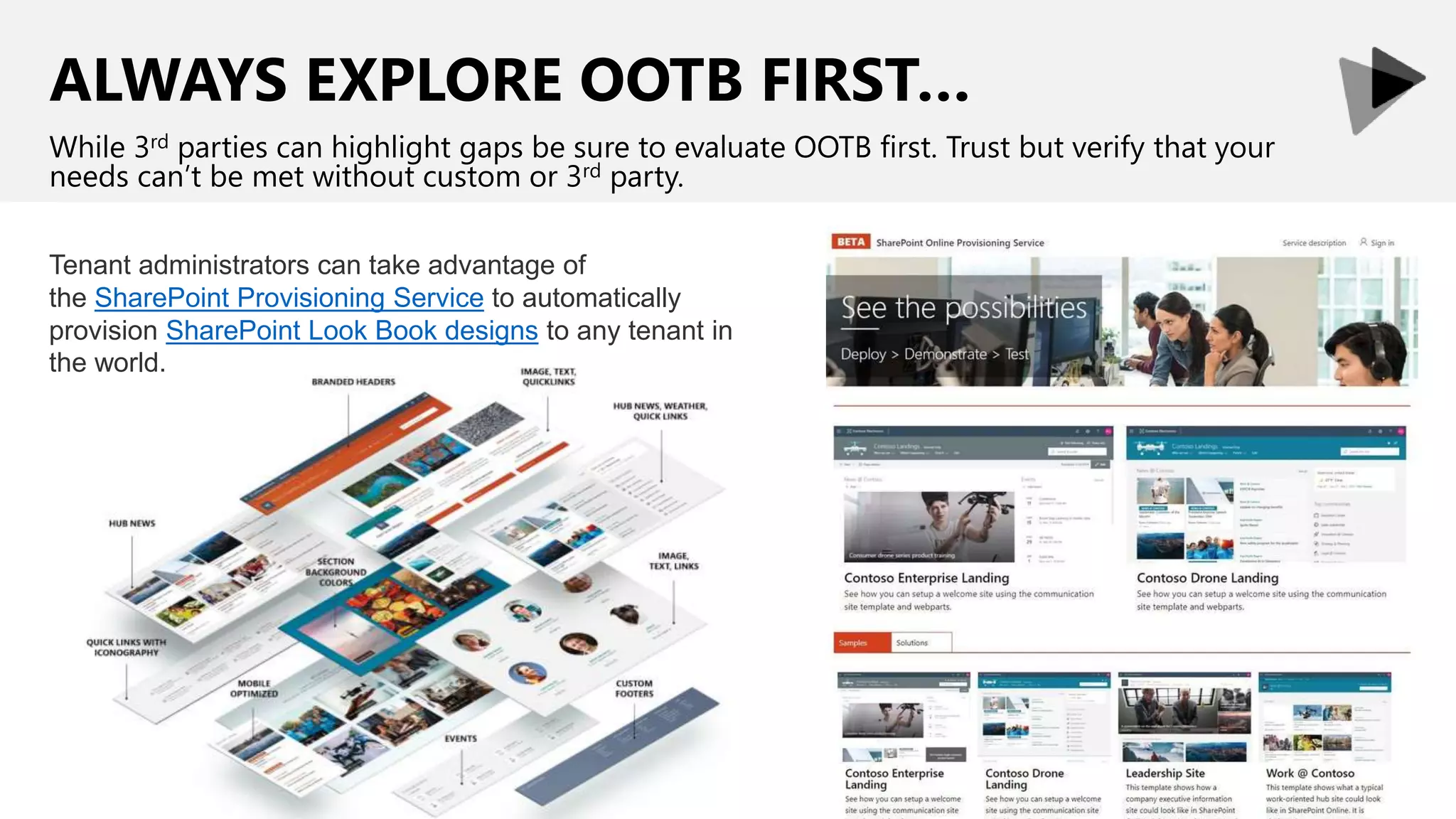 ALWAYS EXPLORE OOTB FIRST…
While 3rd parties can highlight gaps be sure to evaluate OOTB first. Trust but verify that your
needs can’t be met without custom or 3rd party.
Tenant administrators can take advantage of
the SharePoint Provisioning Service to automatically
provision SharePoint Look Book designs to any tenant in
the world.
 