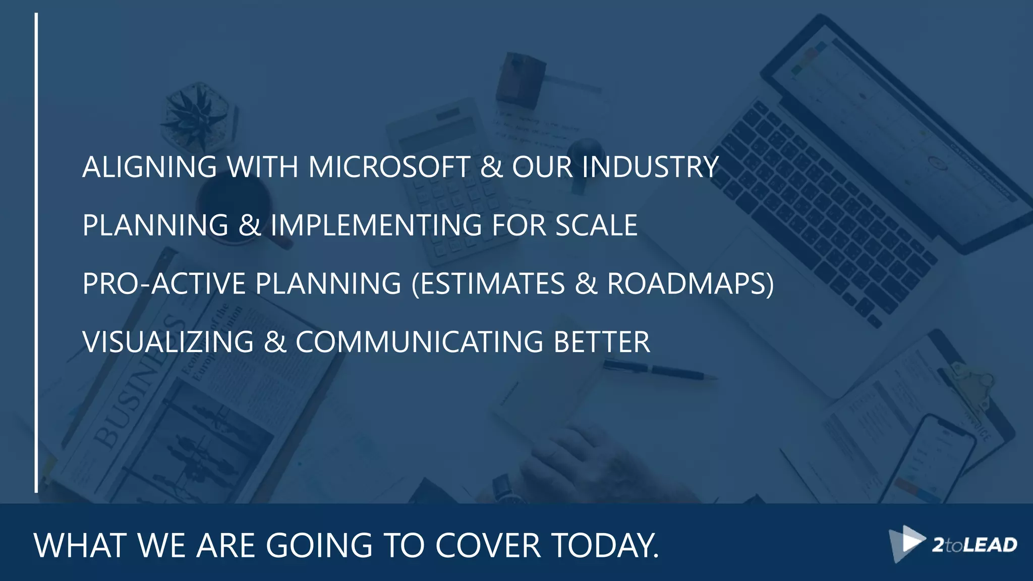 WHAT WE ARE GOING TO COVER TODAY.
ALIGNING WITH MICROSOFT & OUR INDUSTRY
PLANNING & IMPLEMENTING FOR SCALE
PRO-ACTIVE PLANNING (ESTIMATES & ROADMAPS)
VISUALIZING & COMMUNICATING BETTER
 