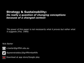 Strategy & Sustainability: 
Its really a question of changing conceptions 
because of a changed context 
The power of this paper is not necessarily what it proves but rather what 
it suggests (Fiol, 1989) 
Nick Barter 
n.barter@griffith.edu.au 
@greenstratdoc/@griffthmba4life 
Download at app store/Google play 
 