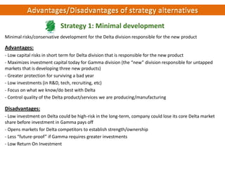 Strategy 1: Minimal development
Minimal risks/conservative development for the Delta division responsible for the new product

Advantages:
- Low capital risks in short term for Delta division that is responsible for the new product
- Maximizes investment capital today for Gamma division (the “new” division responsible for untapped
markets that is developing three new products)
- Greater protection for surviving a bad year
- Low investments (in R&D, tech, recruiting, etc)
- Focus on what we know/do best with Delta
- Control quality of the Delta product/services we are producing/manufacturing

Disadvantages:
- Low investment on Delta could be high-risk in the long-term, company could lose its core Delta market
share before investment in Gamma pays off
- Opens markets for Delta competitors to establish strength/ownership
- Less “future-proof” if Gamma requires greater investments
- Low Return On Investment

 