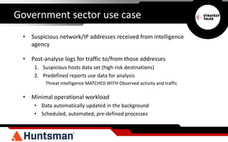 Government sector use case
• Suspicious network/IP addresses received from intelligence
agency
• Post-analyse logs for traffic to/from those addresses
1. Suspicious hosts data set (high risk destinations)
2. Predefined reports use data for analysis
Threat intelligence MATCHED WITH Observed activity and traffic
• Minimal operational workload
• Data automatically updated in the background
• Scheduled, automated, pre-defined processes
 