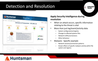 Detection and Resolution
Apply Security Intelligence during
resolution
• When an attack occurs, specific information
relating to the threat is vital
• More than just log/event/activity data
– System configurations/registry
– Changes to affected systems files
– Network traffic/connections
– Other behaviour
• Malware - Specific example
– Network sessions/connection patterns
– Known effects of specific malware activity within file
system and registry
 