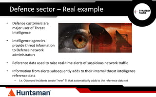 Defence sector – Real example
• Defence customers are
major user of Threat
Intelligence
• Intelligence agencies
provide threat information
to Defence network
administrators
• Reference data used to raise real-time alerts of suspicious network traffic
• Information from alerts subsequently adds to their internal threat intelligence
reference data
– i.e. Observed incidents create “new” TI that automatically adds to the reference data set
 