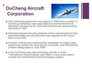 + 
DuCheng Aircraft 
Corporation 
 The contracting agreement was signed in 1989 and a number of 
DuCheng workshops were separated-out and transformed to 
standards set down by Air Corp with the first nose section being 
delivered in 1991. 
 DuCheng became the only producer of the nose sections for this 
particular model and all production was exported to Air Corp's 
plant in the USA. 
 A similar contract was subsequently undertaken to supply nose 
sections for another Air Corp aircraft, the AC90, with first delivery 
of these taking place in June 1996. 
 In the DuCheng case, the technology transfer is of the 
"international subcontracting” type within a new value system 
created and coordinated by the technology supplier. 
 