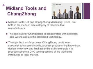 + 
Midland Tools and 
ChangZhong 
 Midland Tools, UK and ChangZhong Machinery, China, are 
both in the medium size category of machine tool 
manufacturers. 
 The objective for ChangZhong in collaborating with Midlands 
Tools was to acquire the advanced technology. 
 Through the transfer process ChangZhong could learn 
specialist subassembly skills, process programming know-how, 
design know-how and final assembly skills to enable it to 
produce complete CNC turning centres of the type to be 
introduced to local market. 
 