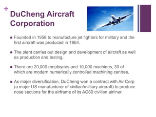 + 
DuCheng Aircraft 
Corporation 
 Founded in 1958 to manufacture jet fighters for military and the 
first aircraft was produced in 1964. 
 The plant carries out design and development of aircraft as well 
as production and testing. 
 There are 20,000 employees and 10,000 machines, 30 of 
which are modern numerically controlled machining centres. 
 As major diversification, DuCheng won a contract with Air Corp 
(a major US manufacturer of civilian/military aircraft) to produce 
nose sections for the airframe of its AC80 civilian airliner. 
 