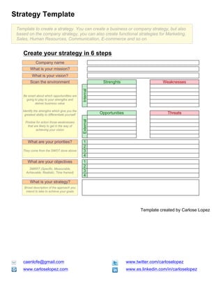 Strategy Template
 Template to create a strategy. You can create a business or company strategy, but also
 based on the company strategy, you can also create functional strategies for Marketing,
 Sales, Human Resources, Communication, E-commerce and so on.


    Create your strategy in 6 steps
              Company name
         What is your mission?
           What is your vision?
         Scan the environment                                 Strenghts                        Weaknesses
                                                  Internal

    Be smart about which opportunitties are
      going to play to your strengths and
            deliver business value

    Identify the strengths which give you the
     greatest ability to differentiate yourself
                                                             Opportunities                       Threats
                                                  External




      Priotise for action those weaknesses
        that are likely to get in the way of
              achieving your vision



        What are your priorities?                   1
                                                    2
    They come from the SWOT done above              3
                                                    4
       What are your objectives                     1
                                                    2
        SMART (Specific, Measurable,
      Achievable, Realistic, Time framed)           3
                                                    4
         What is your strategy?
     Broad description of the approach you
      intend to take to achieve your goals




                                                                                    Template created by Carlose Lopez




    caenlofe@gmail.com                                                       www.twitter.com/carloselopez
    www.carloselopez.com                                                     www.es.linkedin.com/in/carloselopez
 