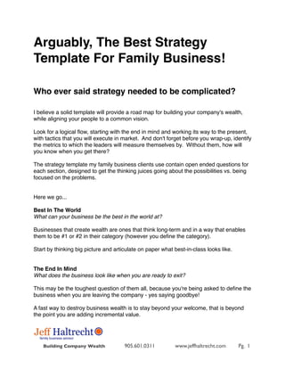 Arguably, The Best Strategy
Template For Family Business!

Who ever said strategy needed to be complicated?

I believe a solid template will provide a road map for building your company's wealth,
while aligning your people to a common vision.

Look for a logical ﬂow, starting with the end in mind and working its way to the present,
with tactics that you will execute in market.  And don't forget before you wrap-up, identify
the metrics to which the leaders will measure themselves by.  Without them, how will
you know when you get there?

The strategy template my family business clients use contain open ended questions for
each section, designed to get the thinking juices going about the possibilities vs. being
focused on the problems.


Here we go...
 
Best In The World
What can your business be the best in the world at?

Businesses that create wealth are ones that think long-term and in a way that enables
them to be #1 or #2 in their category (however you deﬁne the category).

Start by thinking big picture and articulate on paper what best-in-class looks like.
 

The End In Mind
What does the business look like when you are ready to exit?

This may be the toughest question of them all, because you're being asked to deﬁne the
business when you are leaving the company - yes saying goodbye!

A fast way to destroy business wealth is to stay beyond your welcome, that is beyond
the point you are adding incremental value.




    Building Company Wealth           905.601.0311         www.jeffhaltrecht.com       Pg. 1
 