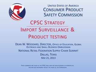CPSC STRATEGY
IMPORT SURVEILLANCE &
PRODUCT TESTING
DEAN W. WOODARD, DIRECTOR, OFFICE OF EDUCATION, GLOBAL
OUTREACH AND SMALL BUSINESS OMBUDSMAN
NATIONAL RETAIL FEDERATION SUPPLY CHAIN SUMMIT
DALLAS, TEXAS
MAY 21, 2013
UNITED STATES OF AMERICA
CONSUMER PRODUCT
SAFETY COMMISSION
THESE COMMENTS ARE THOSE OF THE CPSC STAFF, HAVE NOT BEEN REVIEWED OR APPROVED BY,
AND MAY NOT NECESSARILY REFLECT THE VIEWS OF, THE COMMISSION
 
