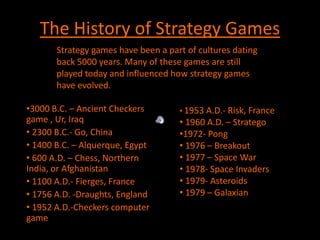 The History of Strategy Games  Strategy games have been a part of cultures dating back 5000 years. Many of these games are still played today and influenced how strategy games have evolved. ,[object Object]