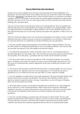 How to Build Your Own Greenhouse
A person may be lucky enough to have the space and will get pleasure from building their own
greenhouse. You may choose from various designs and sizes you would like to build. You might be
interested in buying a kit A greenhouse gives a person comfort whenever you attend to your plants,
vegetables, flowers, and orchids. It also provides the needed sunlight and humidity for these plants.
You relax and enjoy it every time you visits a place where you have exerted all your effort into the
building such a wondrous place.
You can save more money if you decide to build even a small greenhouse. There are supplies and
materials that you can use which should be just enough according to your prepared budget. If there
is enough space that can accommodate a larger greenhouse, this is more advisable because if you
may maximize the place you can obviously develop more plants and vegetables, to either sell or eat
yourself.
If desire to build a greenhouse where you can develop and propagate more plants, you may consider
different factors that would be necessary on the type of greenhouses you would like to build. Here
are some tips and factors you might like to consider in building your own greenhouse.
1. You may consider using salvage materials if you intend to make a larger greenhouse. You may
use these materials in designing and planning for a low cost budget greenhouse. This will also help
you minimize the expenses of the other supplies and materials needed.
2. You should also determine the climate of the place where you live. An insulated greenhouse
should be appropriate for cold climate areas. This will help you provide the needed warmth and heat
for your plants. For warm places, a greenhouse that has a shade control should be advisable.
3. You also need to make sure that your greenhouse will be designed with proper air circulation
spaces, ventilation, pest control soil, heaters for winter season, and humidity control devices. You
may create an environment that would be appropriate for the types of plants that will grow in the
greenhouse.
4. The location of the greenhouse should be built where there is enough sunlight. You may choose a
solar greenhouse for vegetables and exotic fruit bearing plants. If you would like this type of
greenhouse tit is o be situated on the east-west part where it is more exposed to sunlight.
5. It is also important to consider the covering of the greenhouse. The most advisable shades are the
expensive glass made coverings and fiberglass. They provide more durability and they do not
deteriorate quickly compared to plastic coverings. A greenhouse covered with glass or fiberglass
allows for more humidity and warmth.
6. He has the option to choose on what kind of foundation he would like to use. The foundations
can be concrete for a more secured greenhouse. Others prefer the less expensive lightweight
foundation where they use improvised materials such as railroad ties, which they can easily attach
to the ground. It all depends on how much you are willing to spend on the structure of the
greenhouse.
7. You may consider building a greenhouse that will maximize its full potential. You may add
benches or materials that will be used for comfort every time you want to relax in the greenhouse.
You may add many accessories to the place like automatic watering systems, heating systems,
ventilation system and other automatic equipments that are effective in maintaining the plants.
 