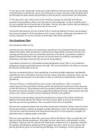 8. You may use the “good bugs” for his pest control chemical. They prevent and control the spread
of the bad bugs in a greenhouse. If ever you find insects in a plant, you must isolate the plant and if
possible place the plant outside the greenhouse so that the insects would not harm the other plants.
9. You may allot a space where you can store fertilizers, potting soil and other tools that are
essential in the greenhouse. Place a tool rack nearer to the potting place so that it would be easier
for you to transfer the soil from the pot of the plants. You may also place buckets and tool holders to
accommodate the other equipment when they are not in use.
You can develop and grow all sorts of plants with a versatile greenhouse. You may also propagate
from the grown plants to fill the greenhouse with a variety of plants. Putting up a greenhouse will
be more enjoyable if it is done of course with the help of the family and friends.
Free Greenhouse Plans
Free Greenhouse Plan for You
A person may have the interest of constructing a greenhouse in his backyard where he can enjoy
tending to his plants. Most greenhouses constructed are independently structured with their own
watering and misting systems to accommodate the needs of the plants. A greenhouse should be
properly designed and built so that a person will not encounter any problems concerning the
maintenance and supply materials, that are used in the greenhouse.
A greenhouse should have a well-planned misting propagation system. This is very essential in
propagating and growing healthier plants and crops. The system should have the ability to maintain
the moisture and humidity of the air.
You may set automated misters in the greenhouse to maintain the high temperature and humidity
needed by the roots of the plants. You may avail this system with timers and meters where you can
set a constant time detector to mist the space in order to control the needed humidity inside the
greenhouse.
You may also have a well-planned rain water system in the greenhouse. This is essential in
conserving water from automated watering systems that provides the needed water from the pump
or from the electricity. The greenhouse must have properly placed gutters and down spouts to water
the plants from natural rainwater. He may supply the greenhouse from the collected water from this
systems, this is more accessible and environmentally friendly to the gardener.
The electricity in the greenhouse should also be planned according to the needed warmth and
lighting of the plants during cold climates. He may use grow lights to increase the amount of
spectrum present in the greenhouse. This is essential for the leaves of the plants.
He must also consider the climate that may affect the growth of the plants. Winter season may have
shorter days and there could be no sunlight available during this season. The lighting should play a
very big role to prevent the plant from being shorter because of its less exposure to sunlight. It is
important to have a lighting supply on the plan.
There are many greenhouse plans that a person may find on the Internet. There are plans that will
help you in how plan the greenhouse, with supply systems, and to have a full potential working
greenhouse. There are also sites that provide instructional methods on how to propagate and learn
the methods of hydroponics gardening which is popular nowadays. There are also websites that
provide greenhouse plans for constructing and building a free-standing or a lean-to greenhouse.
 