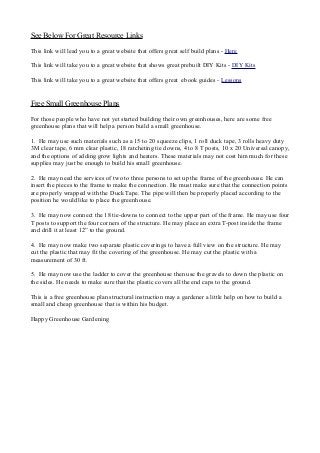 See Below For Great Resource Links
This link will lead you to a great website that offers great self build plans - Here
This link will take you to a great website that shows great prebuilt DIY Kits - DIY Kits
This link will take you to a great website that offers great ebook guides - Lessons
Free Small Greenhouse Plans
For those people who have not yet started building their own greenhouses, here are some free
greenhouse plans that will help a person build a small greenhouse.
1. He may use such materials such as a 15 to 20 squeeze clips, 1 roll duck tape, 3 rolls heavy duty
3M clear tape, 6 mm clear plastic, 18 ratcheting tie downs, 4 to 8 T posts, 10 x 20 Universal canopy,
and the options of adding grow lights and heaters. These materials may not cost him much for these
supplies may just be enough to build his small greenhouse.
2. He may need the services of two to three persons to set up the frame of the greenhouse. He can
insert the pieces to the frame to make the connection. He must make sure that the connection points
are properly wrapped with the Duck Tape. The pipe will then be properly placed according to the
position he would like to place the greenhouse.
3. He may now connect the 18 tie-downs to connect to the upper part of the frame. He may use four
T posts to support the four corners of the structure. He may place an extra T-post inside the frame
and drill it at least 12” to the ground.
4. He may now make two separate plastic coverings to have a full view on the structure. He may
cut the plastic that may fit the covering of the greenhouse. He may cut the plastic with a
measurement of 30 ft.
5. He may now use the ladder to cover the greenhouse then use the gravels to down the plastic on
the sides. He needs to make sure that the plastic covers all the end caps to the ground.
This is a free greenhouse plan structural instruction may a gardener a little help on how to build a
small and cheap greenhouse that is within his budget.
Happy Greenhouse Gardening
 