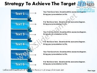 Strategy To Achieve The Target – 6 Stages
                 Your Text Goes here. Download this awesome diagram.
    Text 1       Bring your presentation to life.



                 Put Text Goes here. Download this awesome diagram.
    Text 2       Bring your presentation to life.



                 Your Text Goes here. Download this awesome diagram.
    Text 3       Bring your presentation to life.



                 Put Text Goes here. Download this awesome diagram.
    Text 4       Bring your presentation to life.



                 Your Text Goes here. Download this awesome diagram.
    Text 5       Bring your presentation to life.



                 Put Text Goes here. Download this awesome diagram.
    Text 6       Bring your presentation to life.


                                                                       Your Logo
 