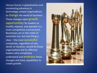 Various forces in globalization and 
unrelenting advances in 
technology compel organizations 
to change the world of business. 
These changes open growth 
opportunities for leaders to 
modify, expand, and operate in a 
more competitive environment. 
Businesses are in the midst of 
uncertain era, but one thing is 
clear – the most successful 
companies, regardless of size, 
sector or location, would be those 
organizations led by effective 
leaders who completely 
understand and embrace these 
changes and have capabilities to 
create growth. 
