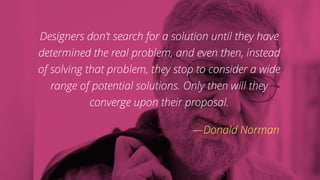 Designers don’t search for a solution until they have
determined the real problem, and even then, instead
of solving that problem, they stop to consider a wide
range of potential solutions. Only then will they
converge upon their proposal.
—Donald Norman
 