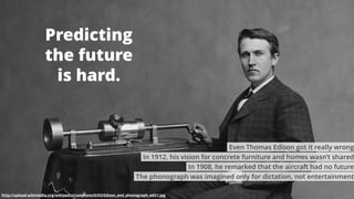 2
Predicting
the future
is hard.
http://upload.wikimedia.org/wikipedia/commons/0/03/Edison_and_phonograph_edit1.jpg
The phonograph was imagined only for dictation, not entertainment
In 1908, he remarked that the aircraft had no future
In 1912, his vision for concrete furniture and homes wasn’t shared
Even Thomas Edison got it really wrong
 