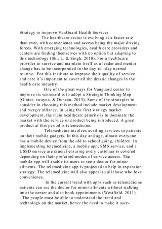 Strategy to improve VanGuard Health Services
The healthcare sector is evolving at a faster rate
than ever, with convenience and access being the major driving
forces. With emerging technologies, health care providers and
centers are finding themselves with no option but adapting to
this technology (Shi, L. & Singh, 2010). For a healthcare
provider to survive and maintain itself as a leader and mentor
change has to be incorporated in the day-to –day normal
routine. For this institute to improve their quality of service
and care it’s important to cover all the drastic changes in the
health care industry.
One of the great ways for Vanguard center to
improve its scorecard is to adopt a Strategic Thinking Map
(Ginter, swayne, & Duncan, 2013). Some of the strategies to
consider in choosing this method include market development
and merger alliance. In using the first strategy market
development, the main healthcare priority is to dominate the
market with the service or product being introduced. A great
product at this period is telemedicine.
Telemedicine involves availing services to patients
on their mobile gadgets. In this day and age, almost everyone
has a mobile device from the old to school going, children. In
implementing telemedicine, a mobile app, SMS service, and a
USSD service are crucial ensuring every customer is covered
depending on their preferred modes of service access. The
mobile app will enable its users to see a doctor for minor
ailments. The telemedicine app is projected to help in expansion
strategy. The telemedicine will also appeal to all those who love
convenience.
In the current trend with apps such as telemedicine
patients can see the doctor for minor ailments without walking
into the center and also book appointments (Westfield, 2011)
. The people must be able to understand the trend and
technology on the market, hence the need to make it user-
 