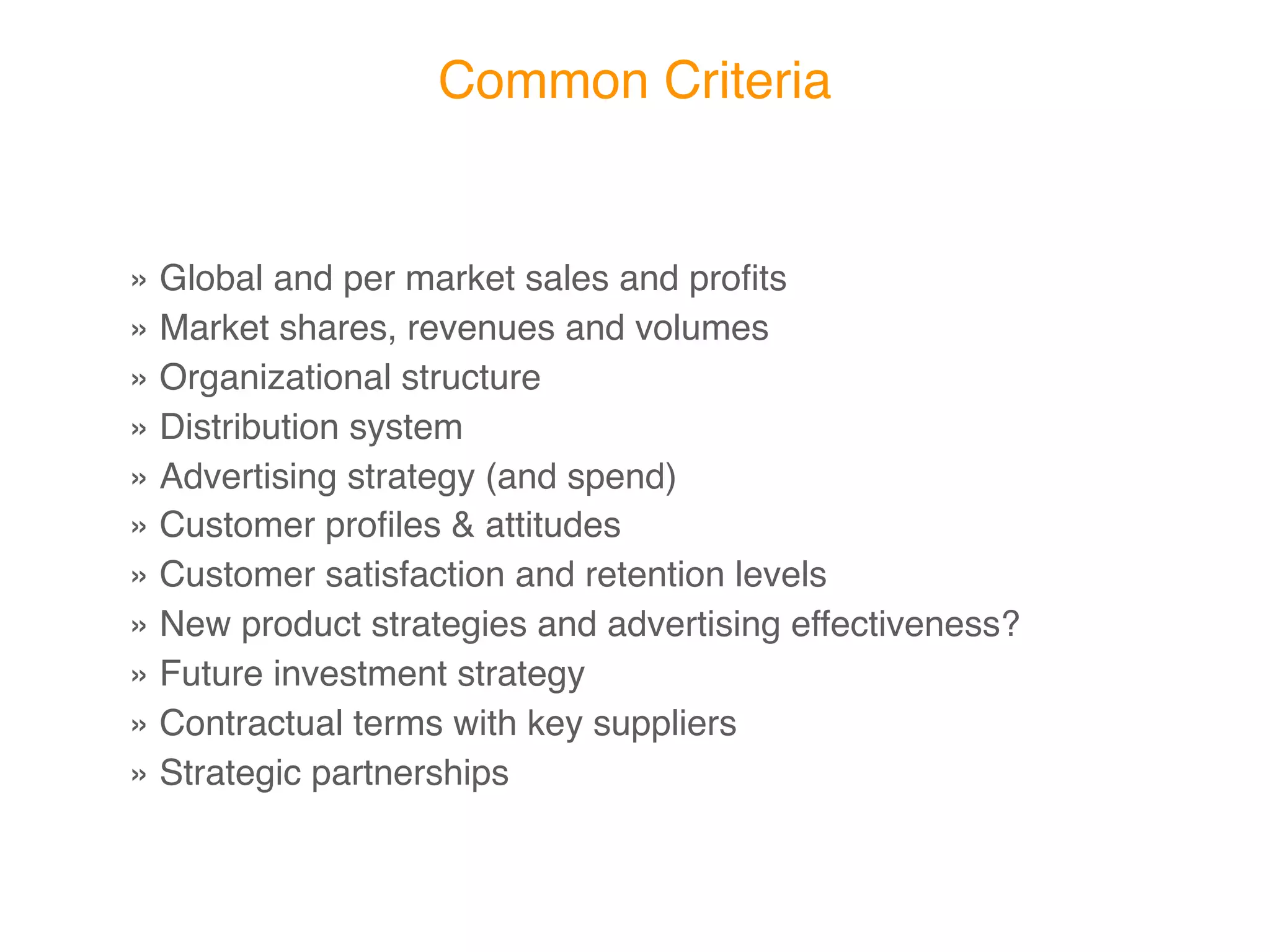Common Criteria


»Global and per market sales and proﬁts
»Market shares, revenues and volumes
»Organizational structure
»Distribution system
»Advertising strategy (and spend)
»Customer proﬁles & attitudes
»Customer satisfaction and retention levels
»New product strategies and advertising effectiveness?
»Future investment strategy
»Contractual terms with key suppliers
»Strategic partnerships
 