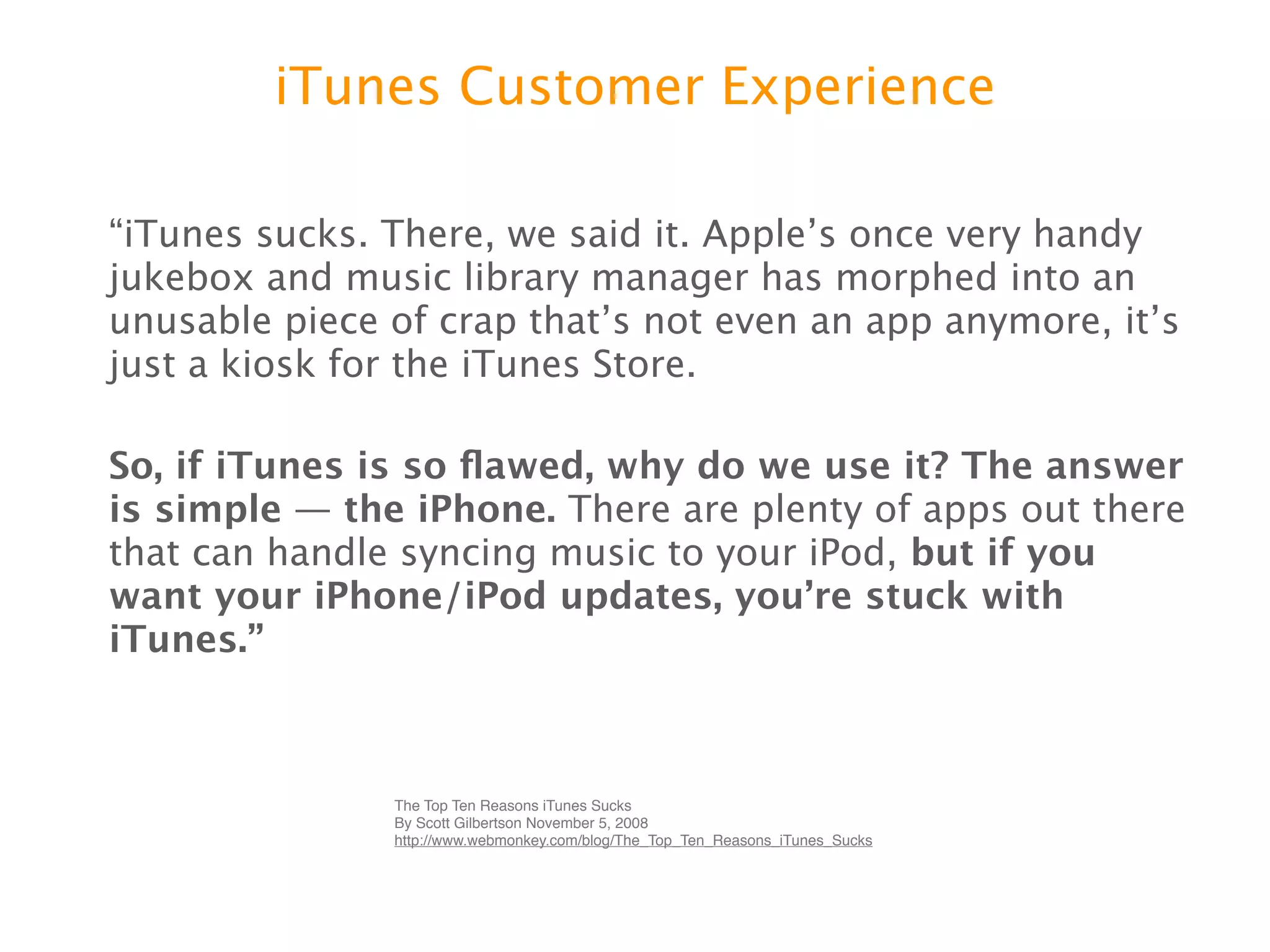 iTunes Customer Experience

“iTunes sucks. There, we said it. Appleʼs once very handy
jukebox and music library manager has morphed into an
unusable piece of crap thatʼs not even an app anymore,
itʼs just a kiosk for the iTunes Store.

So, if iTunes is so ﬂawed, why do we use it? The
answer is simple — the iPhone. There are plenty of
apps out there that can handle syncing music to your iPod,
but if you want your iPhone/iPod updates, youʼre
stuck with iTunes.”
               The Top Ten Reasons iTunes Sucks
               By Scott Gilbertson November 5, 2008
               http://www.webmonkey.com/blog/The_Top_Ten_Reasons_iTunes_Sucks
 