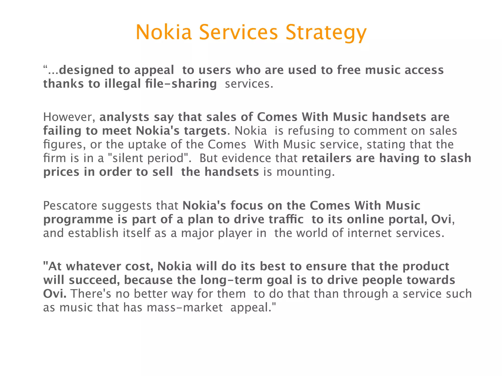Nokia Services Strategy
“...designed to appeal to users who are used to free music access thanks to
illegal ﬁle-sharing services.


However, analysts say that sales of Comes With Music handsets are failing to
meet Nokia's targets. Nokia is refusing to comment on sales ﬁgures, or the
uptake of the Comes With Music service, stating that the ﬁrm is in a "silent period".
But evidence that retailers are having to slash prices in order to sell the
handsets is mounting.


Pescatore suggests that Nokia's focus on the Comes With Music programme is
part of a plan to drive trafﬁc to its online portal, Ovi, and establish itself as a
major player in the world of internet services.


"At whatever cost, Nokia will do its best to ensure that the product will
succeed, because the long-term goal is to drive people towards Ovi. There's
no better way for them to do that than through a service such as music that has
mass-market appeal."
 