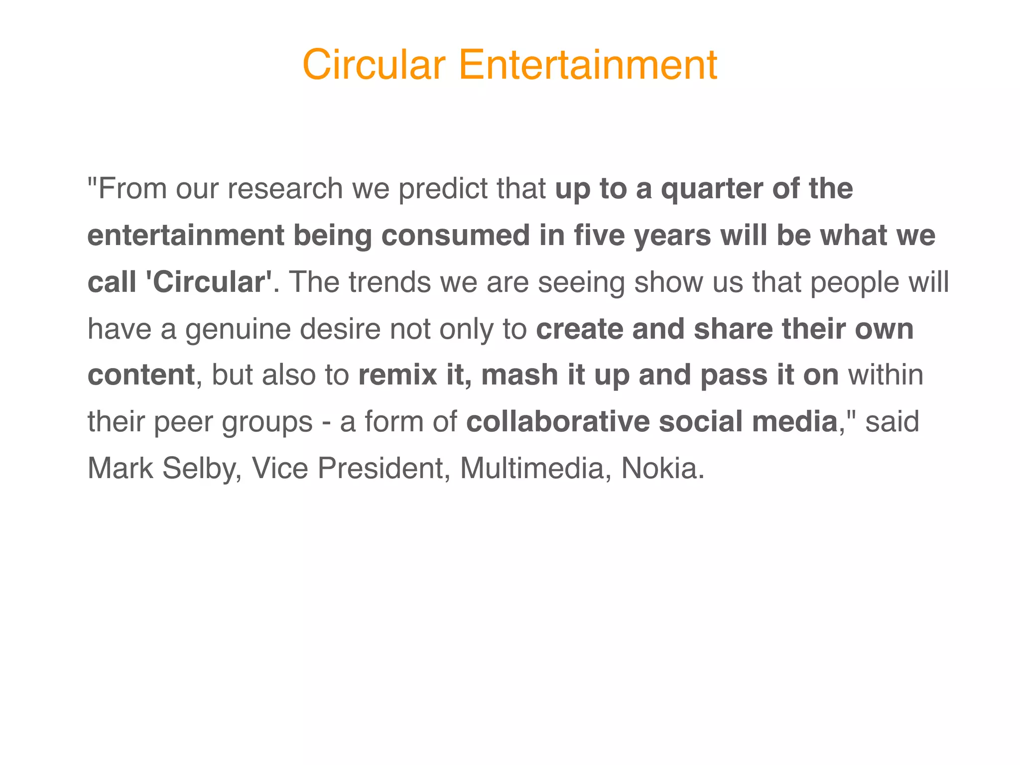 Circular Entertainment

"From our research we predict that up to a quarter of the
entertainment being consumed in ﬁve years will be
what we call 'Circular'. The trends we are seeing show
us that people will have a genuine desire not only to
create and share their own content, but also to remix it,
mash it up and pass it on within their peer groups - a
form of collaborative social media," said Mark Selby,
Vice President, Multimedia, Nokia.
 