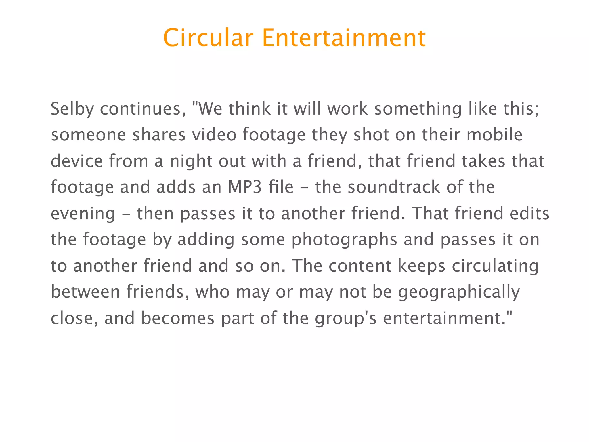 Circular Entertainment

Selby continues, "We think it will work something like this;
someone shares video footage they shot on their mobile
device from a night out with a friend, that friend takes that
footage and adds an MP3 ﬁle - the soundtrack of the
evening - then passes it to another friend. That friend edits
the footage by adding some photographs and passes it on
to another friend and so on. The content keeps circulating
between friends, who may or may not be geographically
close, and becomes part of the group's entertainment."
 