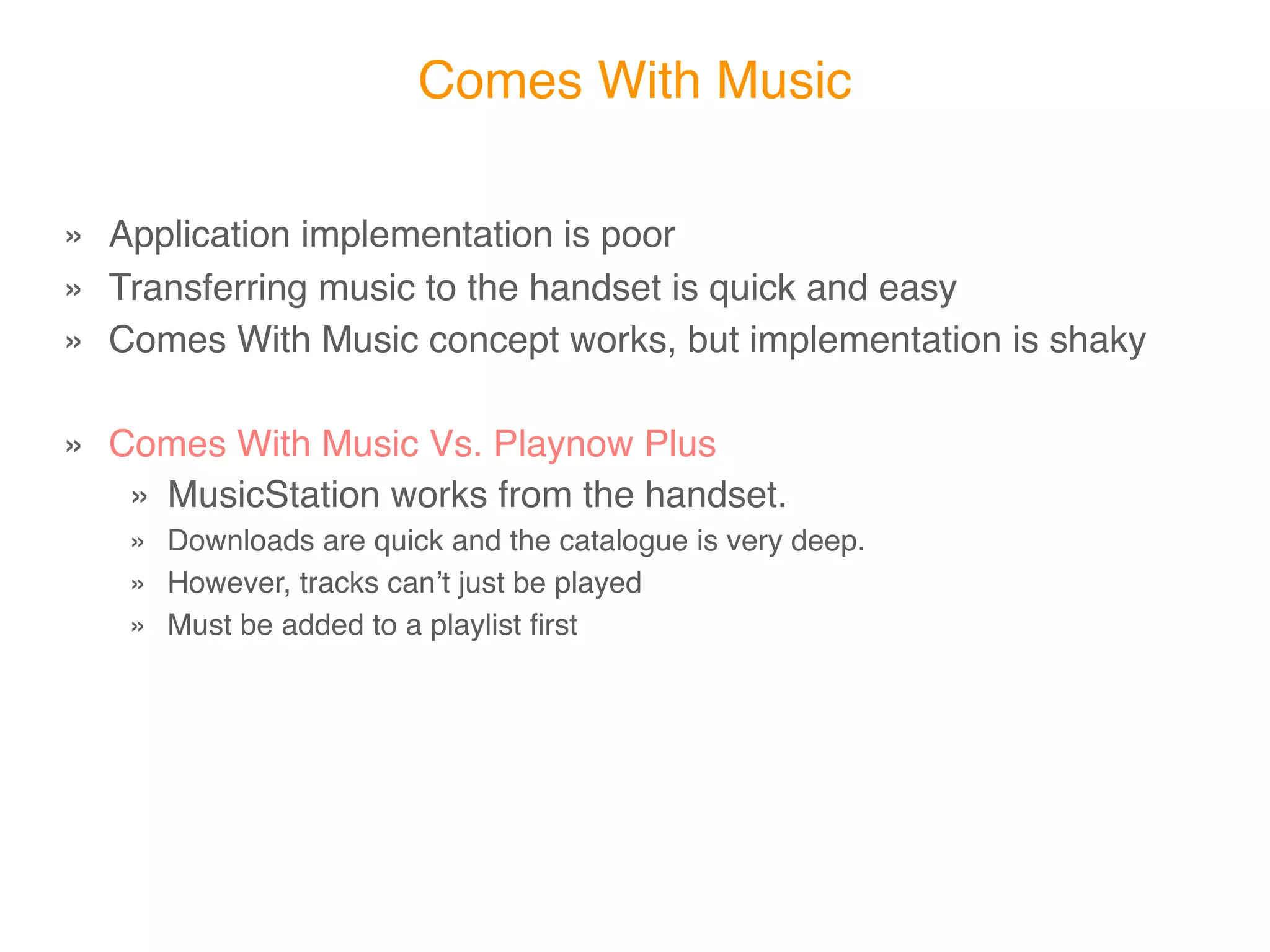 Comes With Music


» Application implementation is poor
» Transferring music to the handset is quick and easy
» Comes With Music concept works, execution is shaky

» Comes With Music Vs. Playnow Plus
   » MusicStation works from the handset.
   » Downloads are quick and the catalogue is very deep.
   » However, tracks canʼt just be played
   » Must be added to a playlist ﬁrst
 