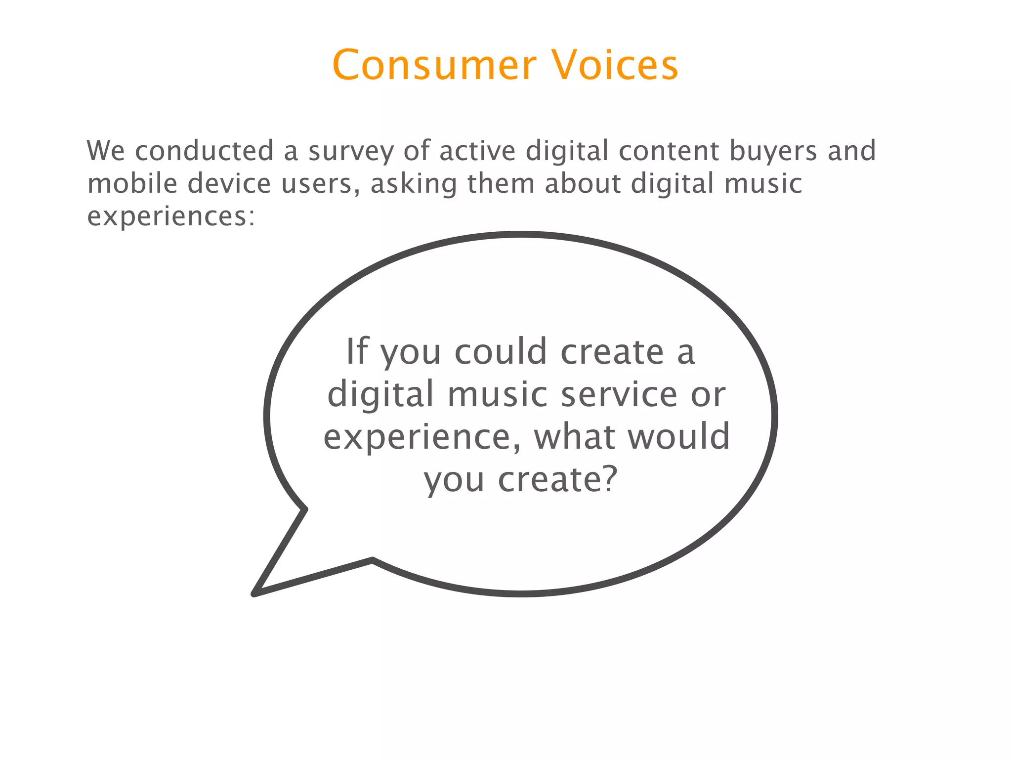Consumer Voices

We conducted a survey of active digital content buyers and mobile
device users, asking them about digital music experiences:




                    If you could create a
                   digital music service or
                   experience, what would
                         you create?
 