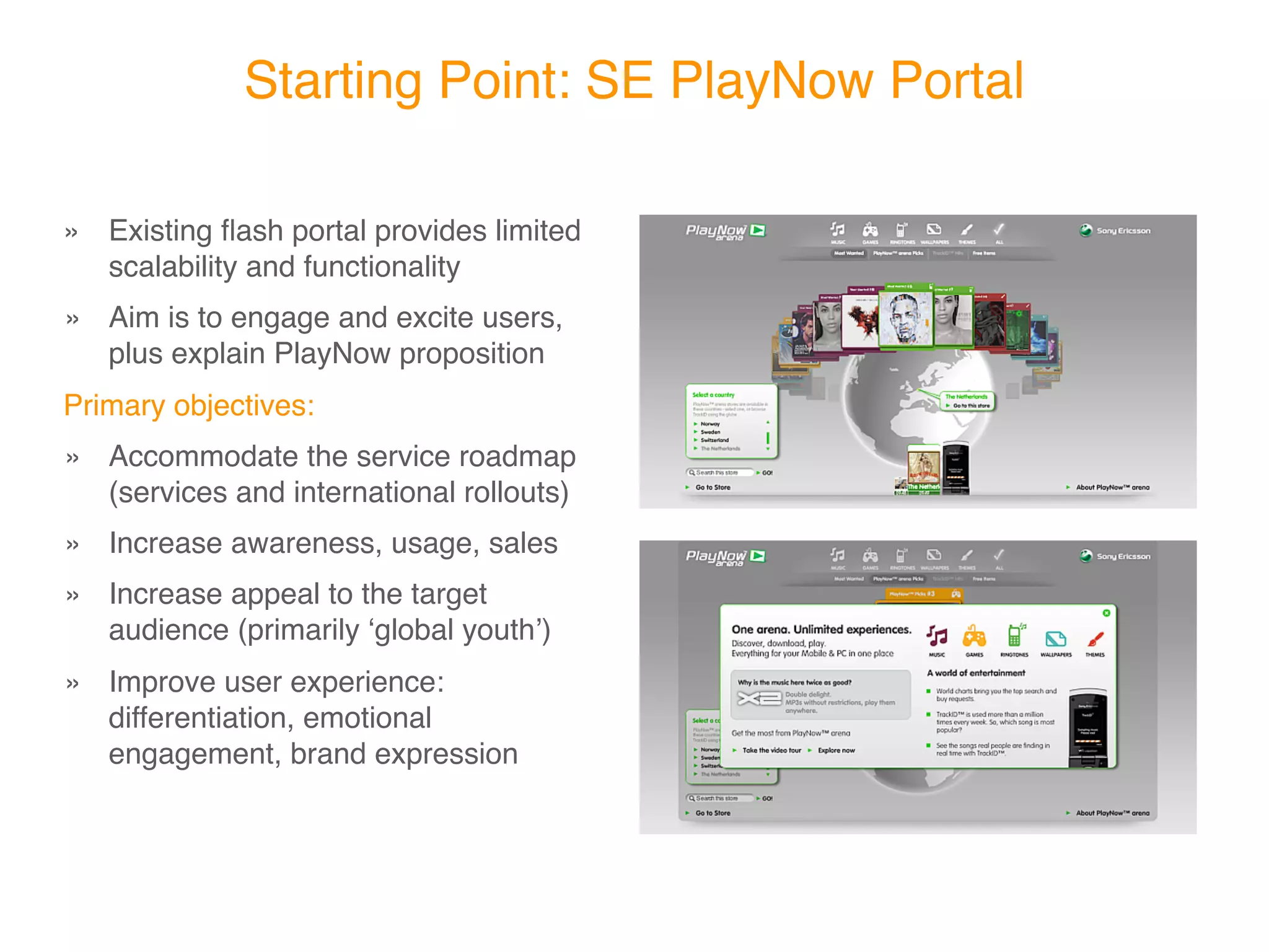 Starting Point: SE PlayNow Portal

» Existing ﬂash portal provides limited
  scalability and functionality

 
 Aim is to engage and excite users,
»
    plus explain PlayNow proposition
Primary objectives:

 
 Accommodate the service
»
    roadmap (services and
    international rollouts)

 
 Increase awareness, usage, sales
»

 
 Increase appeal to the target
»
    audience (primarily ʻglobal youthʼ)

 
 Improve user experience:
»
    differentiation, emotional
    engagement, brand expression
 