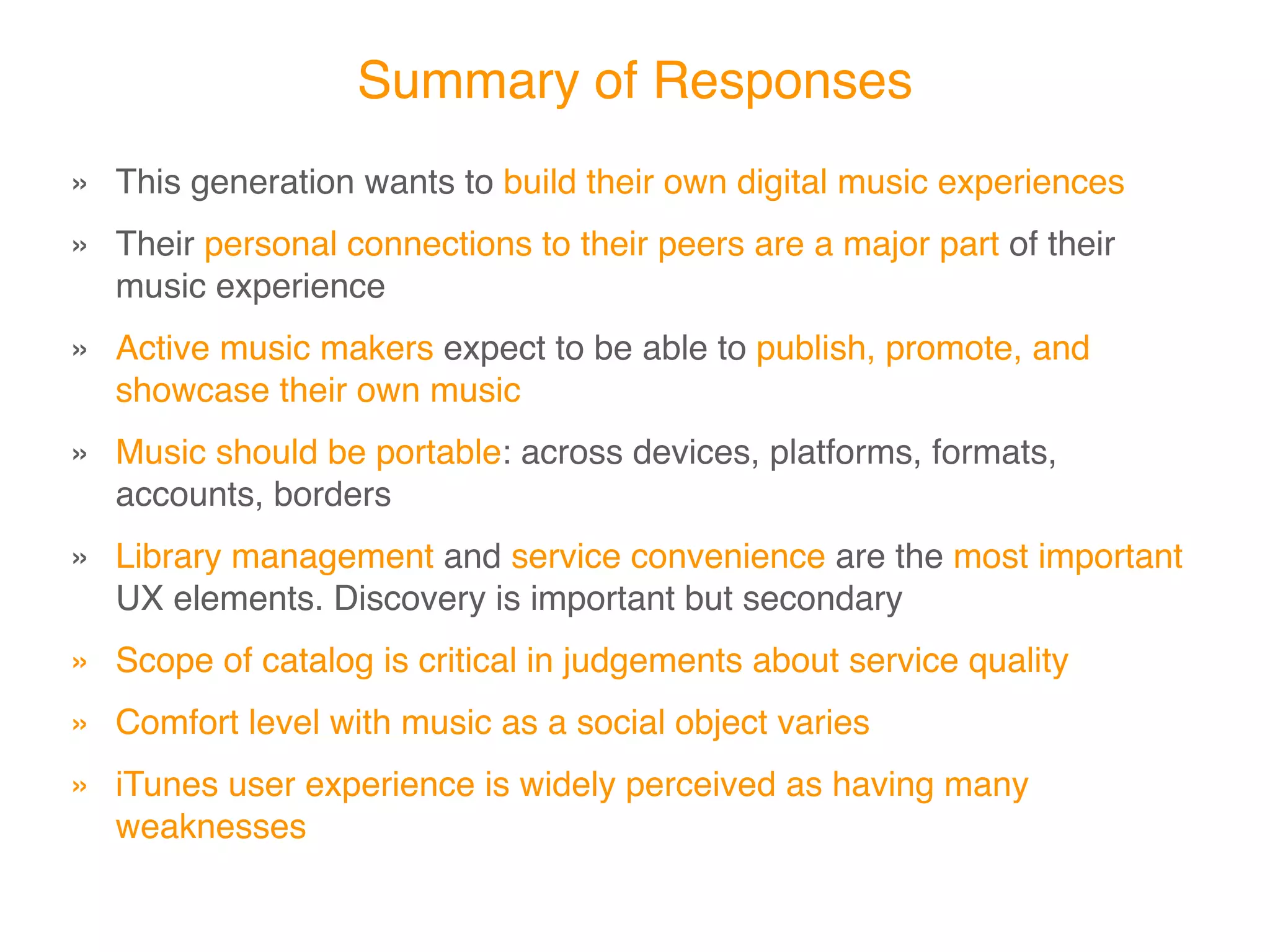 Summary of Responses
» This generation wants to build their own digital music experiences
» Their personal connections to their peers are a major part of their
  music experience
» Active music makers expect to be able to publish, promote, and
  showcase their own music
» Music should be portable: across devices, platforms, formats,
  accounts, borders
» Library management and service convenience are the most important
  UX elements. Discovery is important but secondary
» Scope of catalog is critical in judgements about service quality
» Comfort level with music as a social object varies
» iTunes user experience is widely perceived as having many
  weaknesses
 