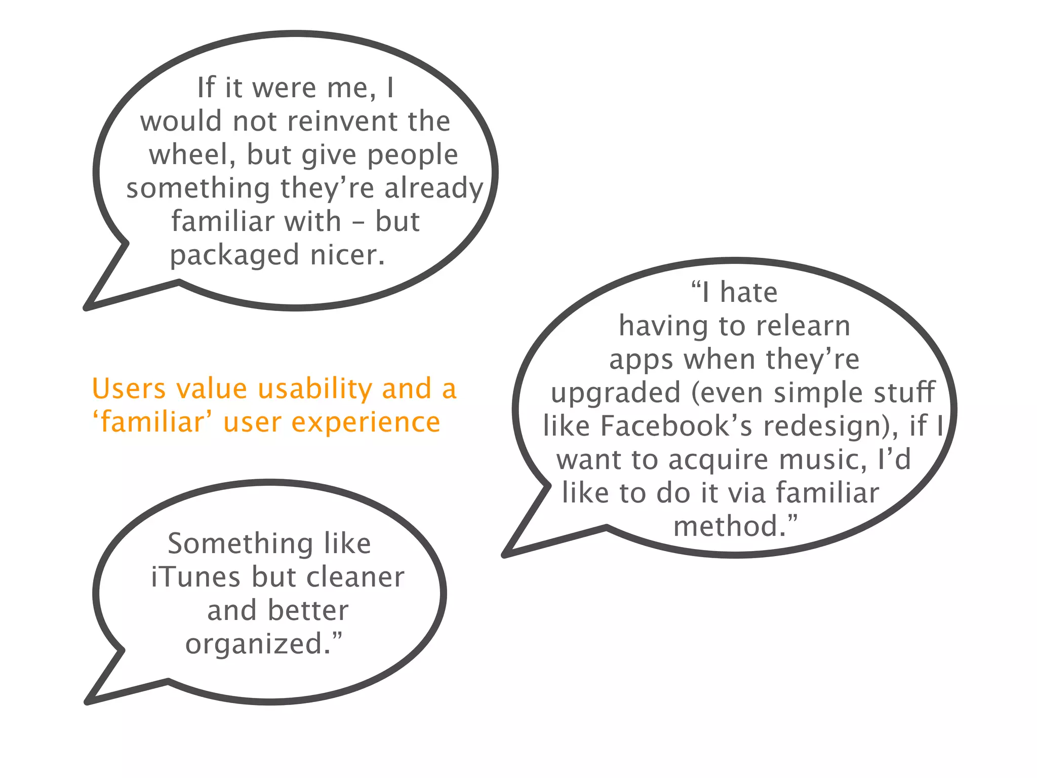 If it were me, I would
    not reinvent the wheel, but
      give people something
   theyʼre already familiar with
     – but packaged nicer.

                                            “I hate having to
                                     relearn apps when theyʼre
Users value usability and a        upgraded (even simple stuff like
ʻfamiliarʼ user experience          Facebookʼs redesign), if I want
                                   to acquire music, Iʼd like to do
                                      it via familiar method.”

   Something like iTunes
    but cleaner and better
         organized.”
 
