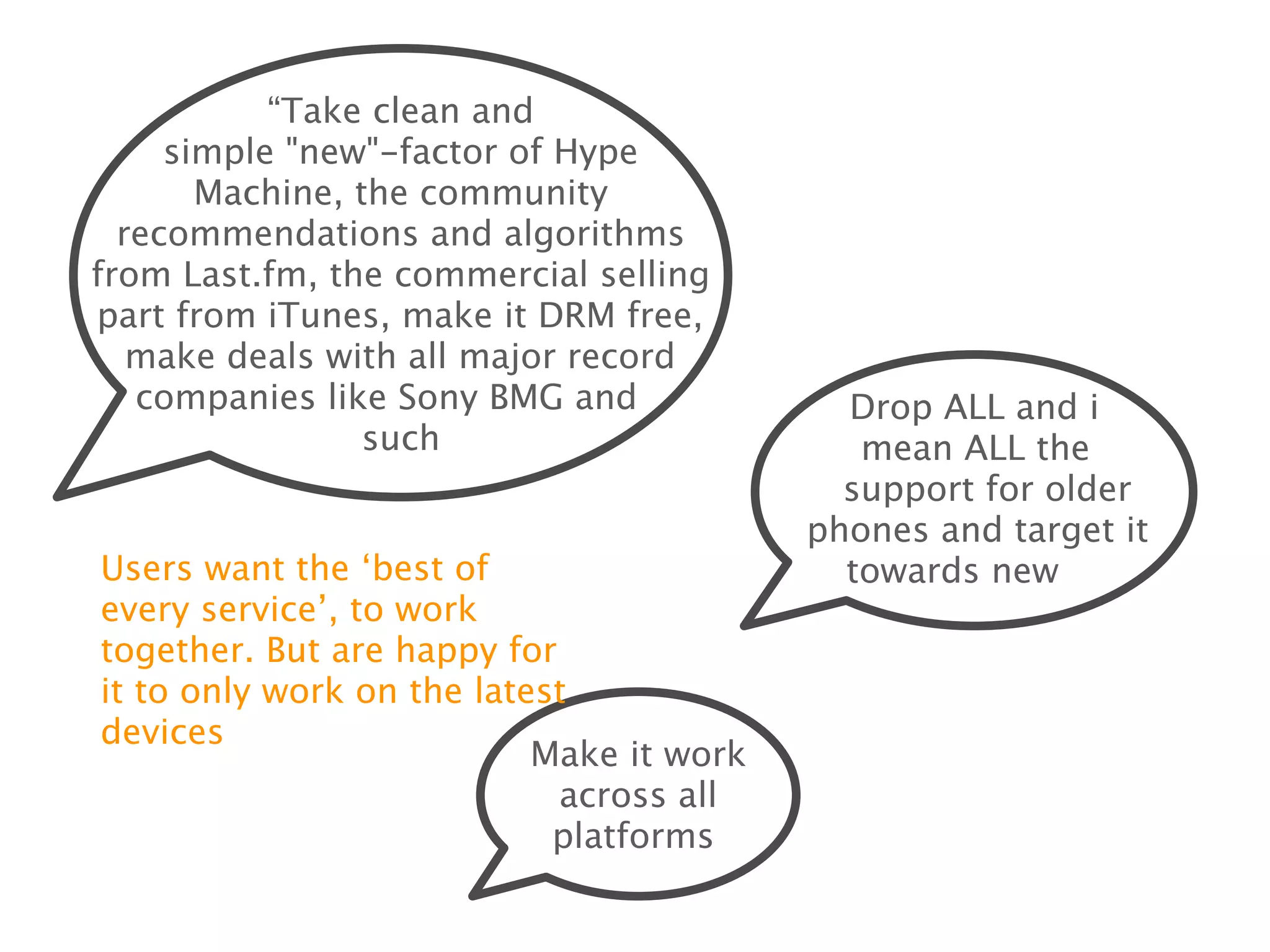 “Take clean and simple
   "new"-factor of Hype Machine, the
   community recommendations and
algorithms from Last.fm, the commercial
 selling part from iTunes, make it DRM
 free, make deals with all major record
    companies like Sony BMG and
                 such                               Drop ALL and i
                                                 mean ALL the support
                                                  for older phones and
                                                 target it towards new
Users want the ʻbest of every                          phones
serviceʼ, to work together. But
are happy for it to only work on
the latest devices
                             Make it work
                          across all platforms
 