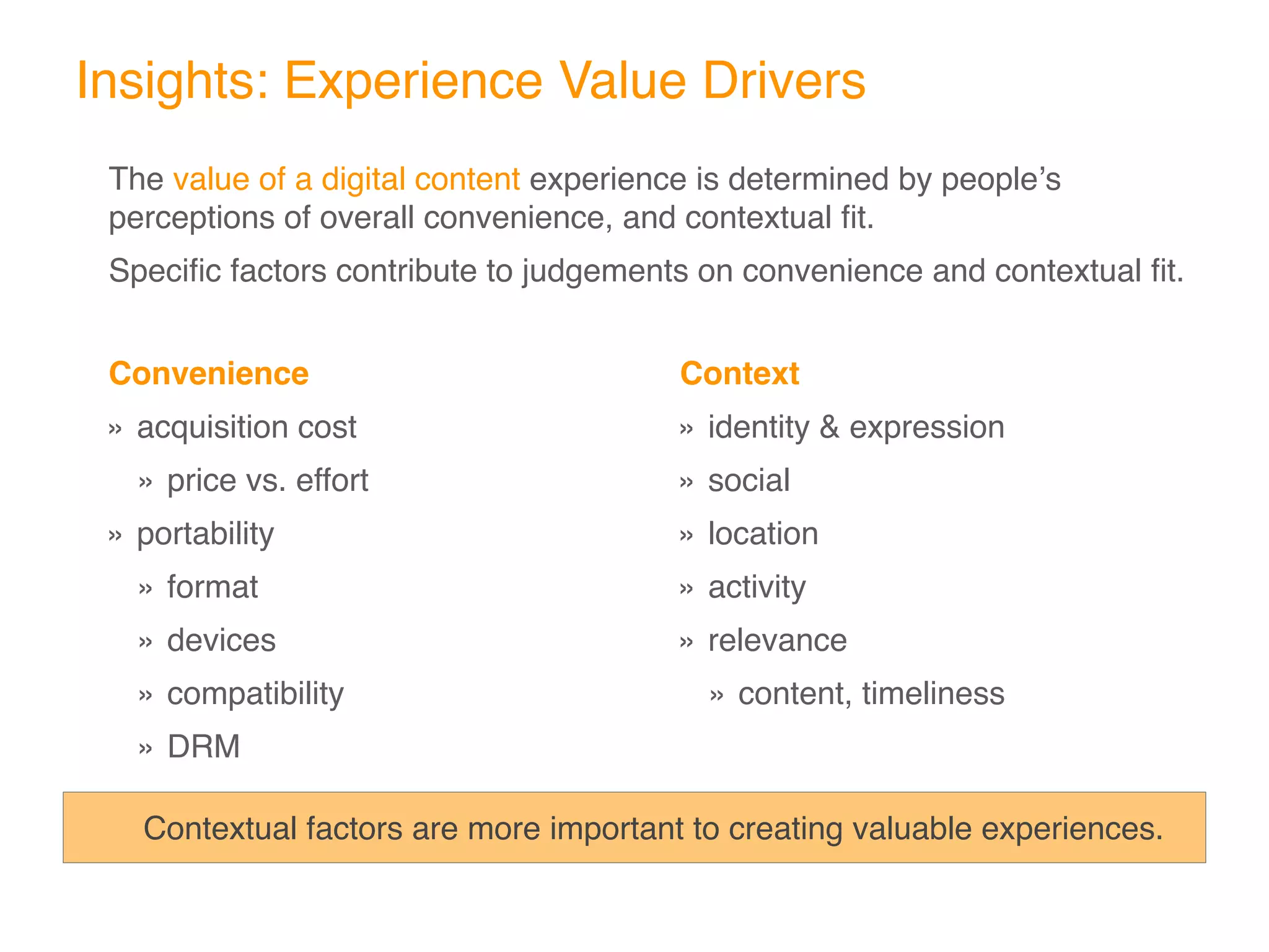 Insights: Experience Value Drivers
The value of a digital content experience is determined by peopleʼs
perceptions of overall convenience, and contextual ﬁt.
Speciﬁc factors contribute to judgements on convenience and contextual ﬁt.


Convenience                             Context
» acquisition cost                      » identity & expression
  » price vs. effort                    » social
» portability                           » location
  » format                              » activity
  » devices                             » relevance
  » compatibility                         » content, timeliness
  » DRM

   Contextual factors are more important to creating valuable experiences.
 