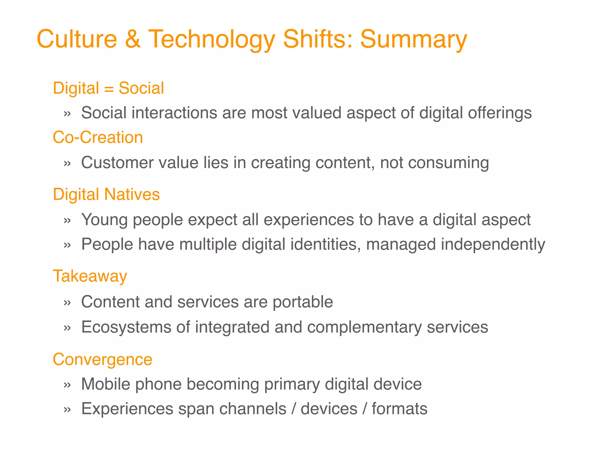 Culture & Technology Shifts: Summary
Digital = Social
  » Social interactions are most valued aspect of digital offerings
Co-Creation
  » Customer value lies in creating content, not consuming
Digital Natives
  » Young people expect all experiences to have a digital aspect
  » People have multiple digital identities, managed independently
Takeaway
  » Content and services are portable
  » Ecosystems of integrated and complementary services
Convergence
 » Mobile phone becoming primary digital device
 » Experiences span channels / devices / formats
 