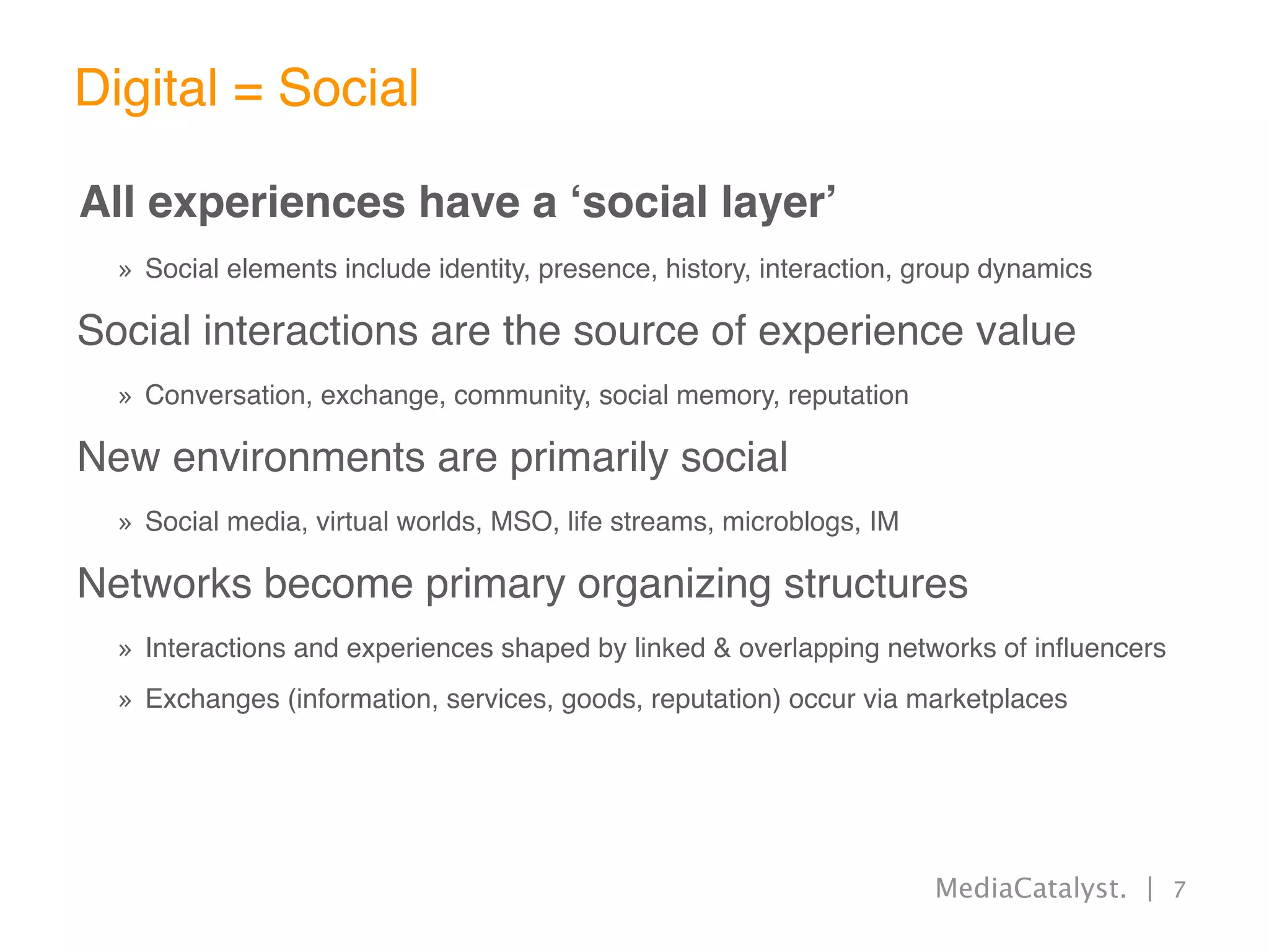 Digital = Social

All experiences have a ʻsocial layerʼ
  » Social elements include identity, presence, history, interaction, group dynamics

Social interactions are the source of experience value
  » Conversation, exchange, community, social memory, reputation

New environments are primarily social
  » Social media, virtual worlds, MSO, life streams, microblogs, IM

Networks become primary organizing structures
  » Interactions and experiences shaped by linked & overlapping networks of inﬂuencers
  » Exchanges (information, services, goods, reputation) occur via marketplaces




                                                                      MediaCatalyst. | 7
 
