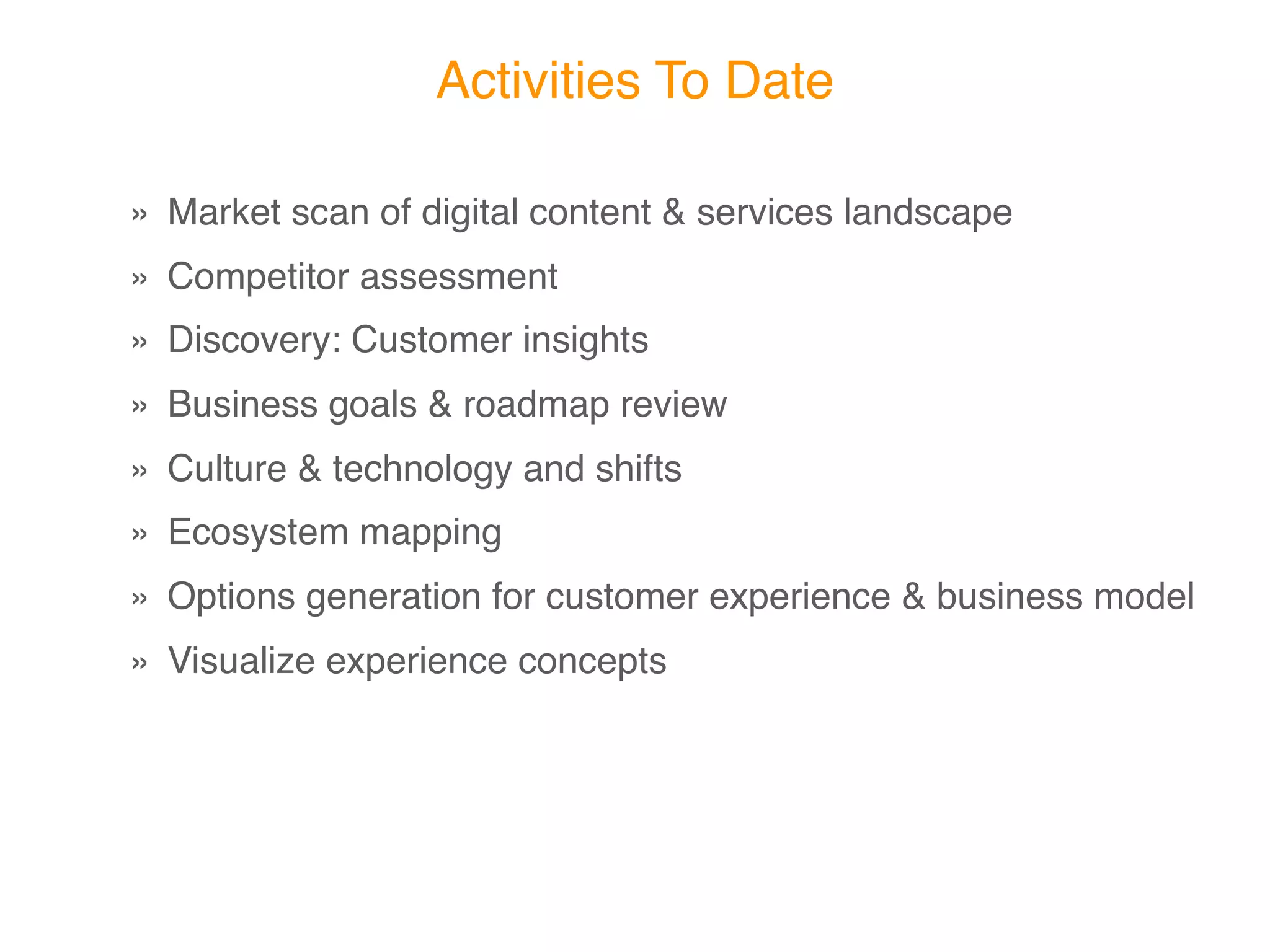 Activities To Date

» Market scan of digital content & services landscape
» Competitor assessment
» Discovery: Customer insights
» Business goals & roadmap review
» Culture & technology and shifts
» Ecosystem mapping
» Options generation for customer experience & business model
» Visualize experience concepts
 