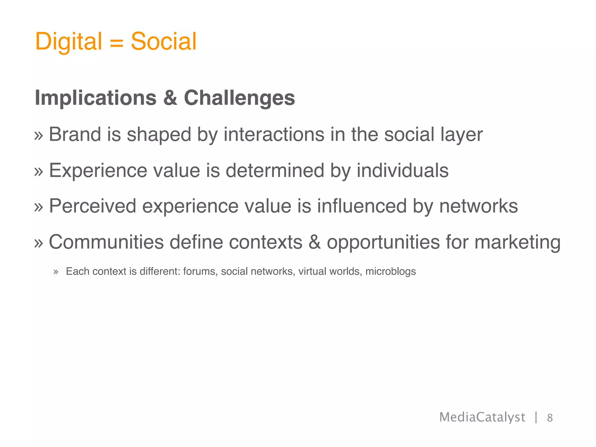 Digital = Social

Implications & Challenges
» Brand is shaped by interactions in the social layer
» Experience value is determined by individuals
» Perceived experience value is inﬂuenced by networks
» Communities deﬁne contexts & opportunities for marketing
  » Each context is different: forums, social networks, virtual worlds, microblogs




                                                                                     MediaCatalyst | 8
 