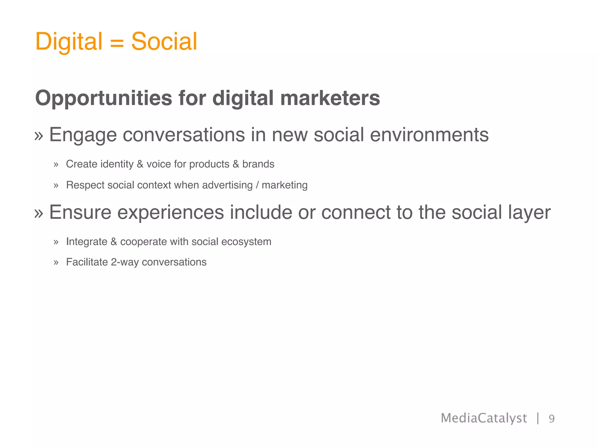 Digital = Social

Opportunities for digital marketers
» Engage conversations in new social environments
  » Create identity & voice for products & brands

  » Respect social context when advertising / marketing

» Ensure experiences include or connect to the social layer
  » Integrate & cooperate with social ecosystem
  » Facilitate 2-way conversations




                                                          MediaCatalyst | 9
 