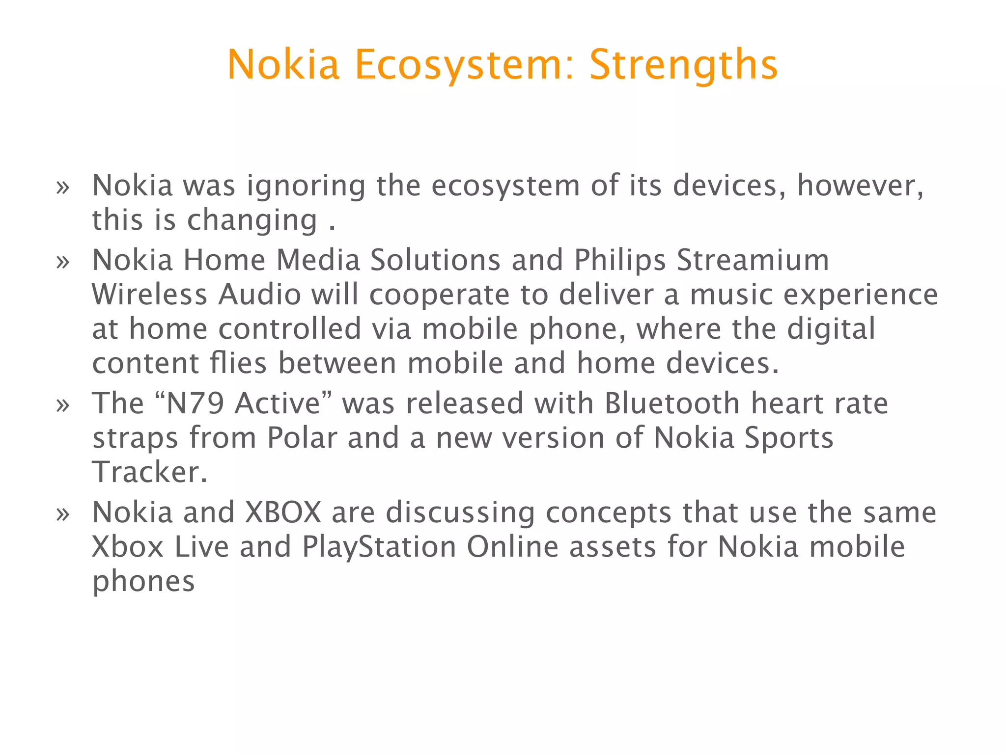 Nokia Ecosystem: Strengths

» Nokia was ignoring the ecosystem of its devices, however,
  this is changing .
» Nokia Home Media Solutions and Philips Streamium
  Wireless Audio will cooperate to deliver a music
  experience at home controlled via mobile phone, where
  the digital content ﬂies between mobile and home devices.
» The “N79 Active” was released with Bluetooth heart rate
  straps from Polar and a new version of Nokia Sports
  Tracker.
» Nokia and XBOX are discussing concepts that use the
  same Xbox Live and PlayStation Online assets for Nokia
  mobile phones
 