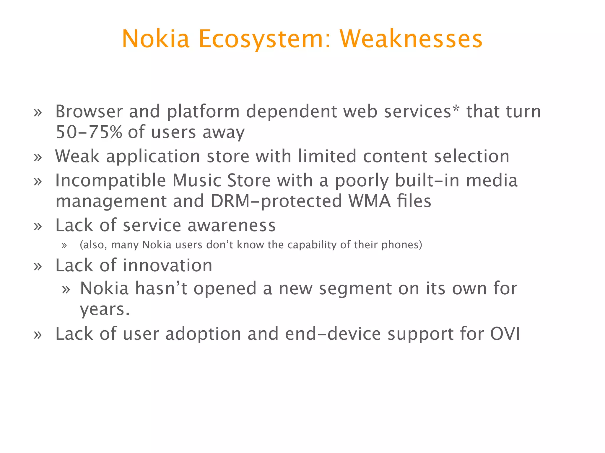 Nokia Ecosystem: Weaknesses

» Browser and platform dependent web services* that turn
  50-75% of users away
» Weak application store with limited content selection
» Incompatible Music Store with a poorly built-in media
  management and DRM-protected WMA ﬁles
» Lack of service awareness
  » (also, many Nokia users donʼt know the capability of their phones)

» Lack of innovation
  » Nokia hasnʼt opened a new segment on its own for years.
» Lack of user adoption and end-device support for OVI
 