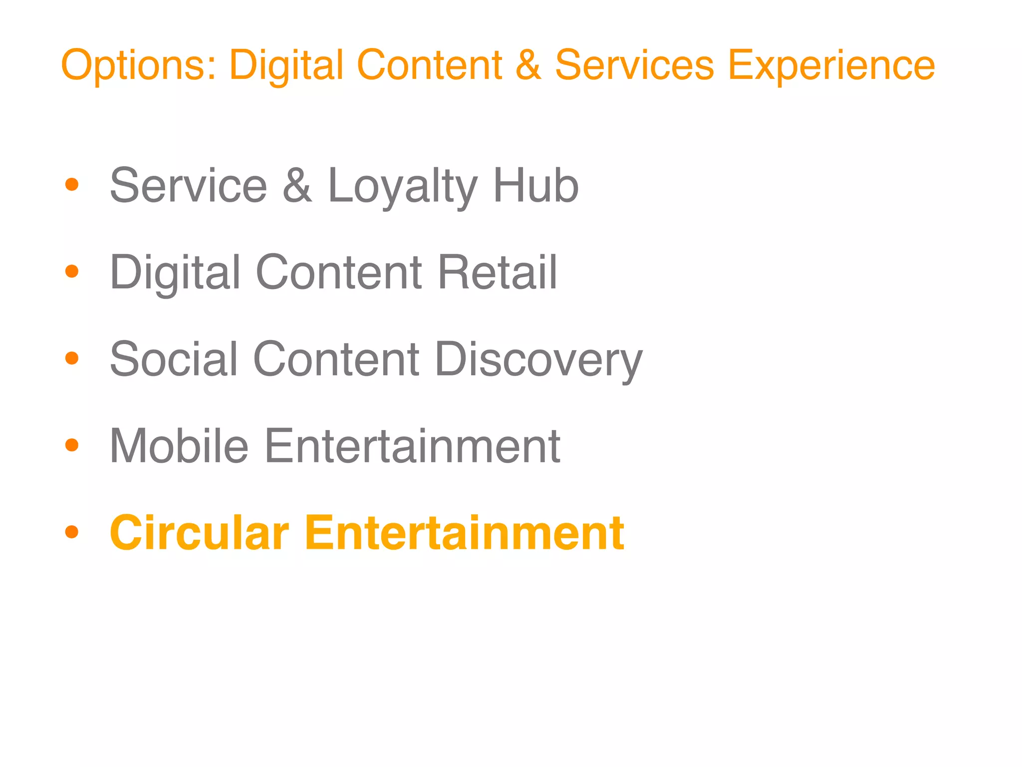 Options: Digital Content & Services Experience

•   Service & Loyalty Hub

•   Digital Content Retail

•   Social Content Discovery

•   Mobile Entertainment

•   Circular Entertainment
 