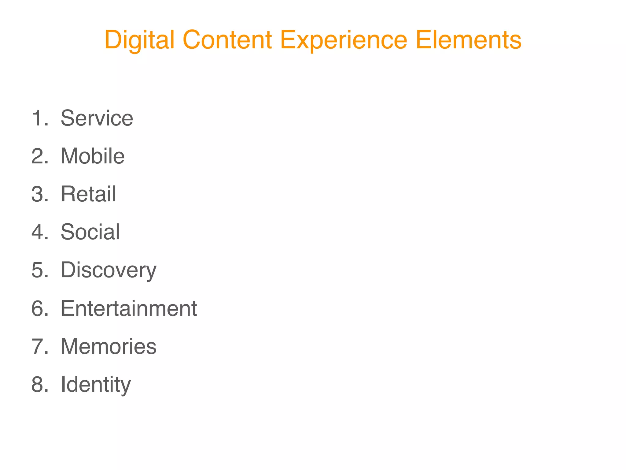 Digital Content Experience Elements

1. Service
2. Mobile
3. Retail
4. Social
5. Discovery
6. Entertainment
7. Memories
8. Identity
 
